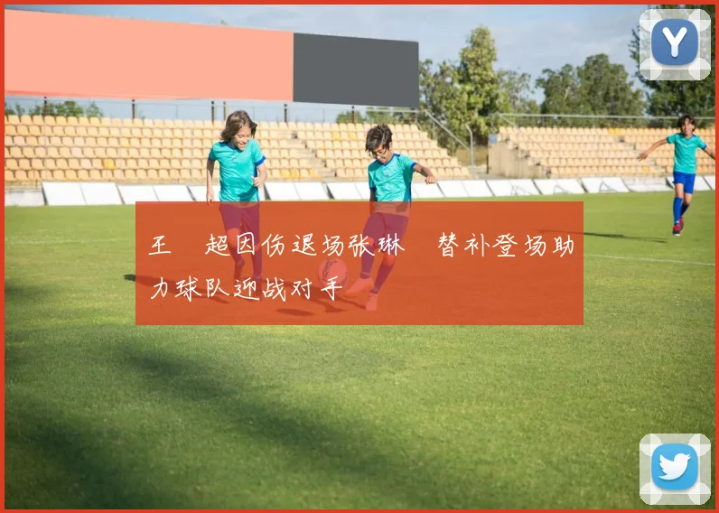 王燊超因伤退场张琳芃替补登场助力球队迎战对手