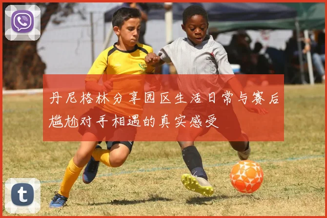 丹尼格林分享园区生活日常与赛后尴尬对手相遇的真实感受