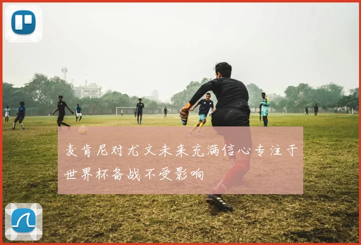 麦肯尼对尤文未来充满信心专注于世界杯备战不受影响