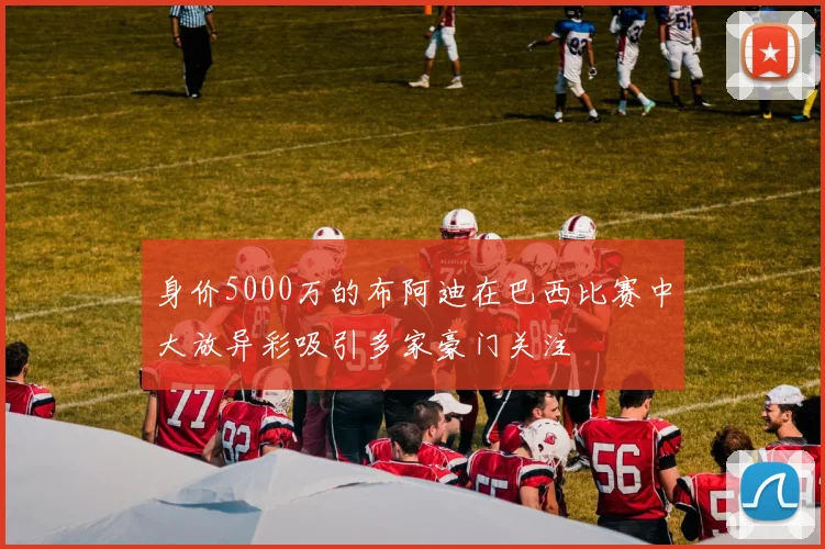 身价5000万的布阿迪在巴西比赛中大放异彩吸引多家豪门关注