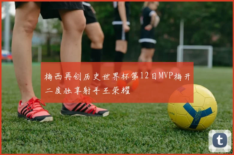 梅西再创历史世界杯第12日MVP梅开二度独享射手王荣耀