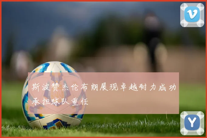斯波赞杰伦布朗展现卓越耐力成功承担球队重任