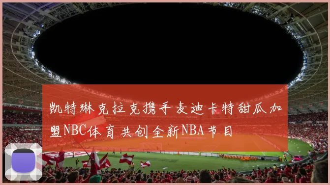 凯特琳克拉克携手麦迪卡特甜瓜加盟NBC体育共创全新NBA节目