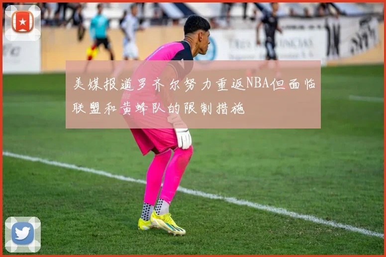 美媒报道罗齐尔努力重返NBA但面临联盟和黄蜂队的限制措施