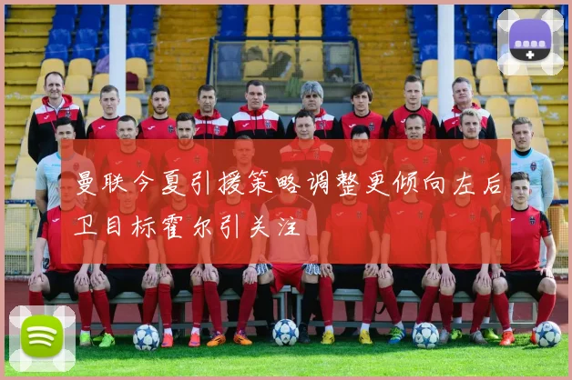 曼联今夏引援策略调整更倾向左后卫目标霍尔引关注