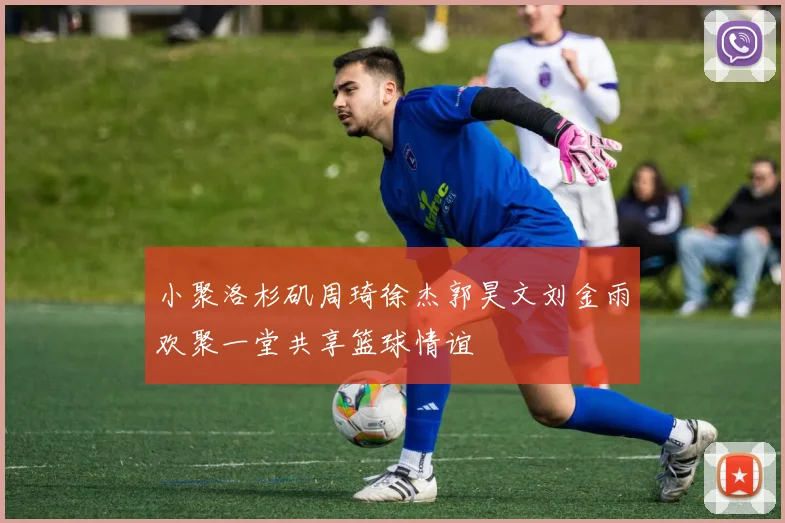 小聚洛杉矶周琦徐杰郭昊文刘金雨欢聚一堂共享篮球情谊