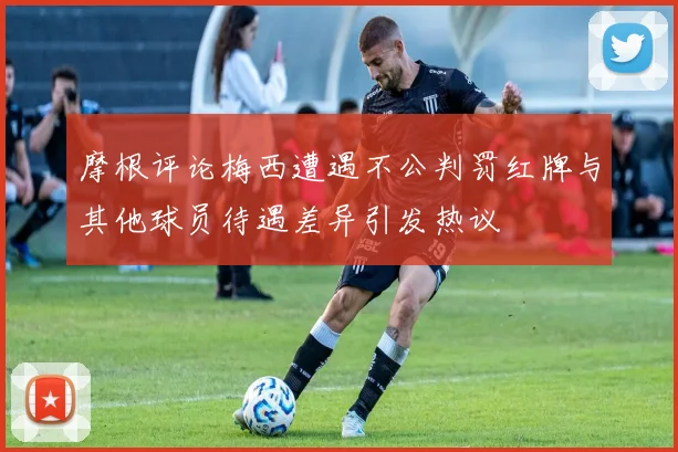 摩根评论梅西遭遇不公判罚红牌与其他球员待遇差异引发热议