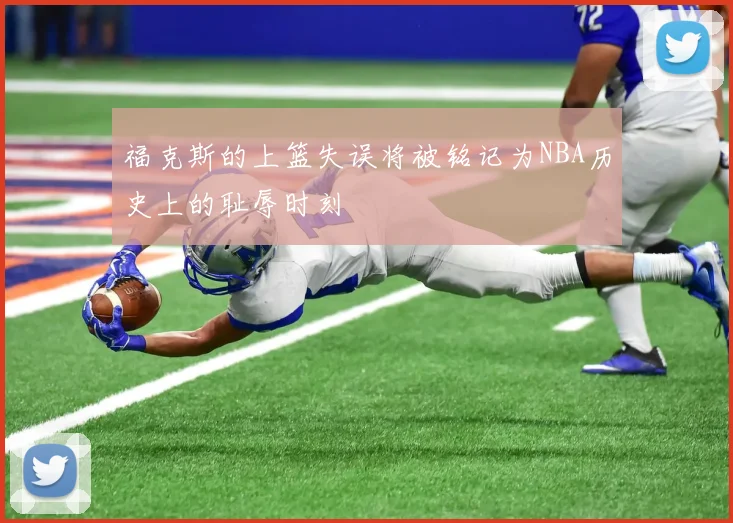 福克斯的上篮失误将被铭记为NBA历史上的耻辱时刻