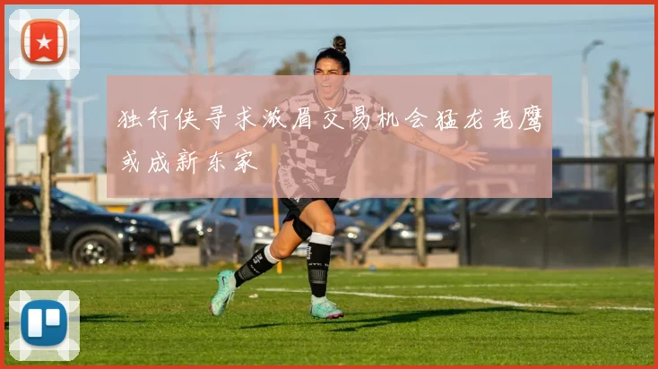 独行侠寻求浓眉交易机会猛龙老鹰或成新东家