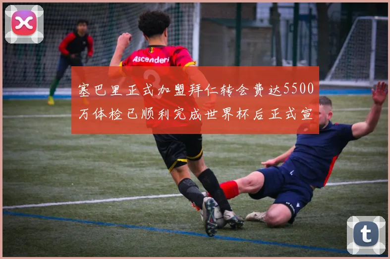 塞巴里正式加盟拜仁转会费达5500万体检已顺利完成世界杯后正式宣布