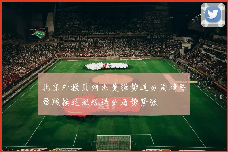 北京外援贝利杰曼强势追分周琦陈盈骏接连犯规送分局势紧张