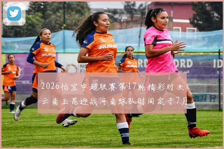 2026怡宝中超联赛第17轮精彩对决云南玉昆迎战河南球队时间定于7月3日晚上20点
