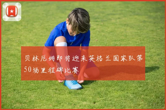 贝林厄姆即将迎来英格兰国家队第50场里程碑比赛