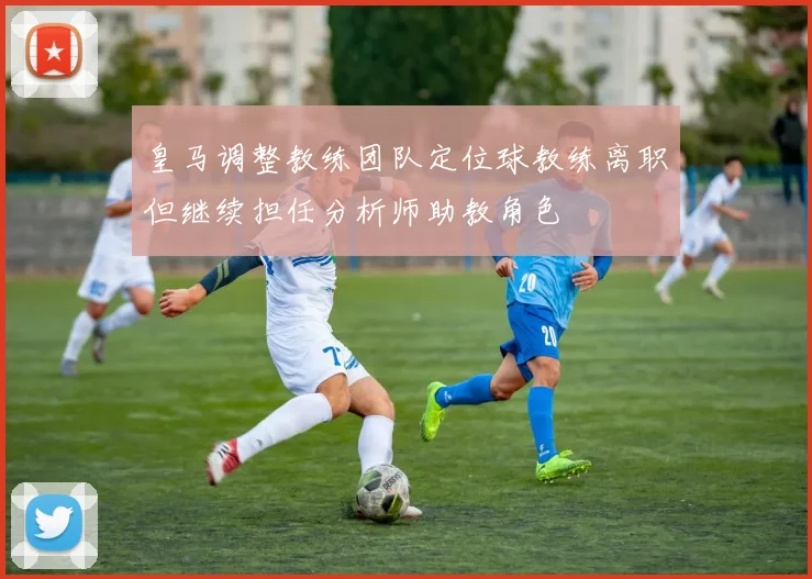 皇马调整教练团队定位球教练离职但继续担任分析师助教角色