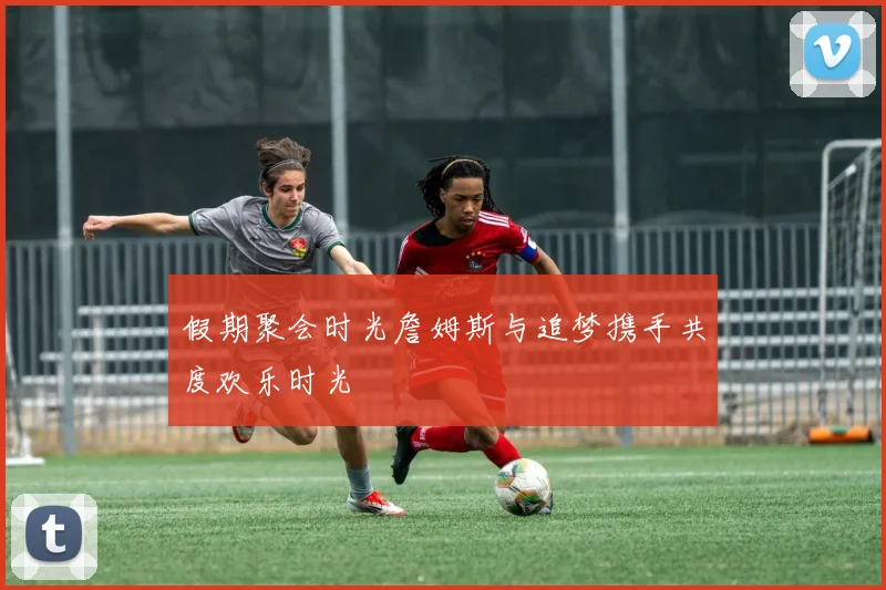 假期聚会时光詹姆斯与追梦携手共度欢乐时光
